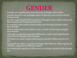  Females use significantly more learning strategies than males
 Females found to use strategies more frequently even across cultural
backgrounds
 Females used Social & Metacognitive Strategies most, while males used
Metacognitive & Compensation most
 In contrast, some studies found males use learning strategies more
than females
 Where males were more likely to use a variety of learning strategies
than females
 Although no significant gender differences, males used significantly
more Social Strategies than females
 Still there are other studies that found no gender differences for LLS
use
 No significant effect on certain strategies like Memory, Metacognitive &
Affective, unless from different majors
 No statistically significant differences according to gender with strategy
use
 