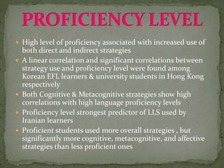  High level of proficiency associated with increased use of
both direct and indirect strategies
 A linear correlation and significant correlations between
strategy use and proficiency level were found among
Korean EFL learners & university students in Hong Kong
respectively
 Both Cognitive & Metacognitive strategies show high
correlations with high language proficiency levels
 Proficiency level strongest predictor of LLS used by
Iranian learners
 Proficient students used more overall strategies , but
significantly more cognitive, metacognitive, and affective
strategies than less proficient ones
 