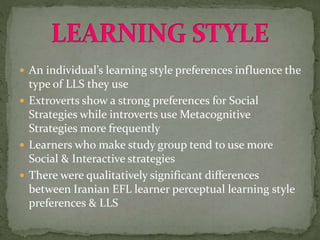  An individual’s learning style preferences influence the
type of LLS they use
 Extroverts show a strong preferences for Social
Strategies while introverts use Metacognitive
Strategies more frequently
 Learners who make study group tend to use more
Social & Interactive strategies
 There were qualitatively significant differences
between Iranian EFL learner perceptual learning style
preferences & LLS
 