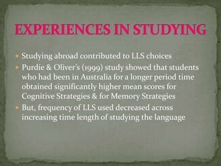  Studying abroad contributed to LLS choices
 Purdie & Oliver’s (1999) study showed that students
who had been in Australia for a longer period time
obtained significantly higher mean scores for
Cognitive Strategies & for Memory Strategies
 But, frequency of LLS used decreased across
increasing time length of studying the language
 