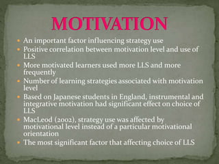  An important factor influencing strategy use
 Positive correlation between motivation level and use of
LLS
 More motivated learners used more LLS and more
frequently
 Number of learning strategies associated with motivation
level
 Based on Japanese students in England, instrumental and
integrative motivation had significant effect on choice of
LLS
 MacLeod (2002), strategy use was affected by
motivational level instead of a particular motivational
orientation
 The most significant factor that affecting choice of LLS
 