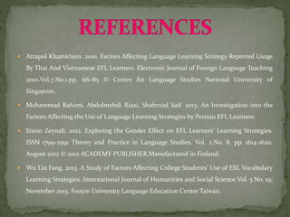  Attapol Khamkhien. 2010. Factors Affecting Language Learning Strategy Reported Usage
By Thai And Vietnamese EFL Learners. Electronic Journal of Foreign Language Teaching
2010.Vol.7.No.1.pp. 66–85 © Centre for Language Studies National University of
Singapore.
 Mohammad Rahimi, Abdolmehdi Riazi, Shahrzad Saif. 2013. An Investigation into the
Factors Affecting the Use of Language Learning Strategies by Persian EFL Learners.
 Simin Zeynali. 2012. Exploring the Gender Effect on EFL Learners’ Learning Strategies.
ISSN 1799-2591 Theory and Practice in Language Studies. Vol. 2.No. 8. pp. 1614-1620.
August 2012 © 2012 ACADEMY PUBLISHER.Manufactured in Finland.
 Wu Lin Fang. 2013. A Study of Factors Affecting College Students’ Use of ESL Vocabulary
Learning Strategies. International Journal of Humanities and Social Science Vol. 3 No. 19;
November 2013. Fooyin University Language Education Center Taiwan.
 