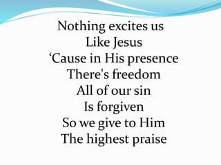 Nothing excites us
Like Jesus
‘Cause in His presence
There's freedom
All of our sin
Is forgiven
So we give to Him
The highest praise
 