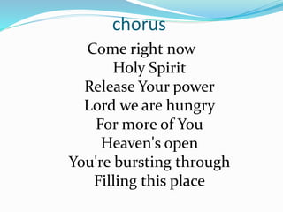 chorus
Come right now
Holy Spirit
Release Your power
Lord we are hungry
For more of You
Heaven's open
You're bursting through
Filling this place
 