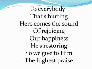 To everybody
That's hurting
Here comes the sound
Of rejoicing
Our happiness
He's restoring
So we give to Him
The highest praise
 