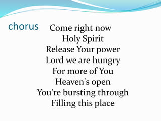 chorus Come right now
Holy Spirit
Release Your power
Lord we are hungry
For more of You
Heaven's open
You're bursting through
Filling this place
 