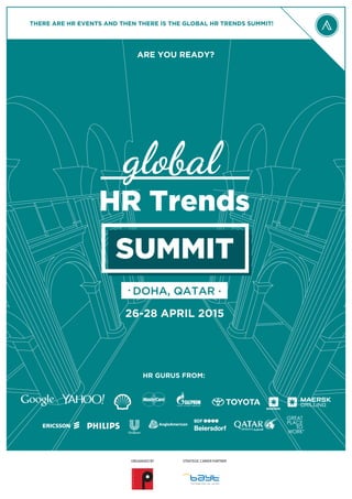 HR Trends
26-28 APRIL 2015
DOHA, QATAR
SUMMIT
HR GURUS FROM:
THERE ARE HR EVENTS AND THEN THERE IS THE GLOBAL HR TRENDS SUMMIT!
ARE YOU READY?
global
STRATEGIC CAREER PARTNERORGANISED BY
 