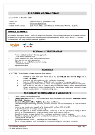 R.S.SRIRAMACHANDRAN Page 1 of 3
Call NOW! +919740795970,
R.S.SRIRAMACHANDRAN
Updated this CV on: December 8, 2014
Contact No. : +919740795970, +919489191098
Email ID : drumsram@gmail.com
Contact Postal Address : ES2, Vanya Block, Agrini Enclave, Andalpuram, Madurai – 625 003.
PERSONAL STRENGTH AREAS
• Positive attitude and very flexible approach.
 Loads of Dedication to work.
• Public speaking and good hold in five languages.
 Keen learner and quick absorption.
 Adapting to any kind of environment easily.
• Leadership qualities.
• Management skills.
Experience
CSS CORP Private Limited – Aruba Networks (End project):
 Started to work from 11th
March 2013, my current job as network Engineer in
Aruba TAC team.
 Awesome job with more and more challenges every day.
 Learnt a lot technically as a TAC and much more out of every day experience.
 Supported Asia Pacific, United States and European customers in different time zones.
 Day in and day out job is to configure and troubleshoot network issues with controllers,
instant access points, cloud management for the devices, packet level inspection in case
of root cause analysis or troubleshooting, etc.,
TECHNOLOGY CERTIFICATIONS & WORKSHOPS
• CISCO Certified Network Administrator.
 CAMBRIDGE UNIVERSITY certified VANTAGE level Business English Speaker, Business English
Certified – Vantage.
 Completed Aruba Certified Mobility Associate certification.
 Deep knowledge in switching protocols, wireless protocols and troubleshooting in case of network
issues.
 Learnt to use check point firewall, VPN, Wireless LAN profiles, AAA, IPS, IDS
 In depth knowledge in wireless networking.
 Hands on approach in Aruba wireless devices. Every day in and out job was to configure Aruba
devices or troubleshoot them. In worst case scenario, multi-vendor devices.
 Capable to inspect wireless packets for a root cause analysis or research purpose.
 Capable to troubleshoot any kind of wired and wireless issue like latency, packet drop, connectivity,
captive portal, 802.1X, etc.,
 Updated knowledge in DOT11 standards and their working.
 Out of interest, updated basic knowledge in network security and associated protocols.
PROFILE SUMMARY:
Multifaceted & dynamic young Computer networking Engineer, looking forward to join Tech Teams involved
in networking projects in large organizations of global repute anywhere across India. Is CISCO Certified,
Aruba certified and very savvy in personal approach.
 