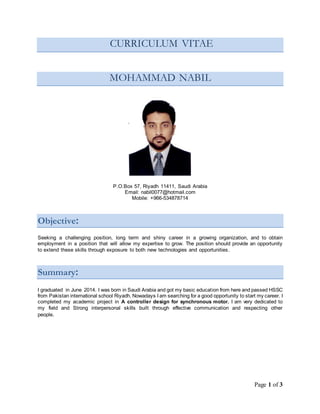 Page 1 of 3
CURRICULUM VITAE
MOHAMMAD NABIL
P.O.Box 57, Riyadh 11411, Saudi Arabia
Email: nabil0077@hotmail.com
Mobile: +966-534878714
Objective:
Seeking a challenging position, long term and shiny career in a growing organization, and to obtain
employment in a position that will allow my expertise to grow. The position should provide an opportunity
to extend these skills through exposure to both new technologies and opportunities.
Summary:
I graduated in June 2014. I was born in Saudi Arabia and got my basic education from here and passed HSSC
from Pakistan international school Riyadh. Nowadays I am searching for a good opportunity to start my career. I
completed my academic project in A controller design for synchronous motor. I am very dedicated to
my field and Strong interpersonal skills built through effective communication and respecting other
people.
 