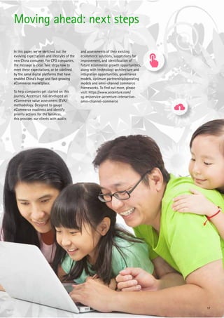 17
In this paper, we’ve sketched out the
evolving expectations and lifestyles of the
new China consumer. For CPG companies,
the message is clear. Take steps now to
meet these expectations, or be sidelined
by the same digital platforms that have
enabled China’s huge and fast-growing
eCommerce marketplace.
To help companies get started on this
journey, Accenture has developed an
eCommerce value assessment (EVA)
methodology. Designed to gauge
eCommerce readiness and identify
priority actions for the business,
this provides our clients with audits
and assessments of their existing
ecommerce solutions, suggestions for
improvement, and identiﬁcation of
future ecommerce growth opportunities,
along with technology architecture and
integration opportunities, governance
models, optimum partnership/operating
models and omni-channel commerce
frameworks. To ﬁnd out more, please
visit: https://www.accenture.com/
sg-en/service-accenture-interactive-
omni-channel-commerce
Moving ahead: next steps
 