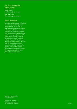 Copyright © 2016 Accenture
All rights reserved.
Accenture, its logo, and
High Performance Delivered
are trademarks of Accenture.
For more information,
please contact
Woolf Huang
woolf.w.huang@accenture.com
Kher Tean Chen
kher.tean.chen@accenture.com
About Accenture
Accenture is a leading global professional
services company, providing a broad
range of services and solutions in
strategy, consulting, digital, technology
and operations. Combining unmatched
experience and specialized skills across
more than 40 industries and all business
functions—underpinned by the world’s
largest delivery network—Accenture
works at the intersection of business
and technology to help clients improve
their performance and create sustainable
value for their stakeholders. With
approximately 373,000 people serving
clients in more than 120 countries,
Accenture drives innovation to improve
the way the world works and lives.
Visit us at www.accenture.com.
16-1112
 