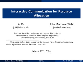 Interactive Communication for Resource
Allocation
Jie Ren
jr843@drexel.edu
John MacLaren Walsh
jmw96@drexel.edu
Adaptive Signal Processing and Information Theory Group
Department of Electrical and Computer Engineering
Drexel University, Philadelphia, PA 19104
This research has been supported by the Air Force Research Laboratory
under agreement number FA9550-12-1-0086.
March 19th, 2014
Jie Ren (Drexel ASPITRG) ICFRA March 19th
, 2014 1 / 20
 