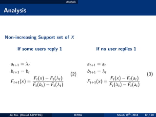 Analysis
Analysis
Non-increasing Support set of X
If some users reply 1
at+1 = λt
bt+1 = bt
Ft+1(x) =
Ft(x) − Ft(λt)
Ft(bt) − Ft(λt)
(2)
If no user replies 1
at+1 = at
bt+1 = λt
Ft+1(x) =
Ft(x) − Ft(at)
Ft(λt) − Ft(at)
(3)
Jie Ren (Drexel ASPITRG) ICFRA March 19th
, 2014 12 / 20
 