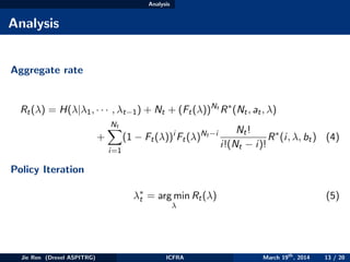 Analysis
Analysis
Aggregate rate
Rt(λ) = H(λ|λ1, · · · , λt−1) + Nt + (Ft(λ))Nt
R∗
(Nt, at, λ)
+
Nt
i=1
(1 − Ft(λ))i
Ft(λ)Nt −i Nt!
i!(Nt − i)!
R∗
(i, λ, bt) (4)
Policy Iteration
λ∗
t = arg min
λ
Rt(λ) (5)
Jie Ren (Drexel ASPITRG) ICFRA March 19th
, 2014 13 / 20
 