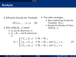 Analysis
Analysis
• Eﬃciently Encode the Threshold
H(λt|λ1, . . . , λt−1) (6)
• Why H(Nt|Nt−1) works?
• Xt and Nt determines λ∗
t
• Xt−1,Nt−1 and Nt determines
Xt
• Two other strategies
• Non-conditioning Encode the
Threshold: H(λt)
• Encode the Number of Users:
H(Nt|Nt−1)
Xt =



{λ∗
t−1, bt−1} if Nt < Nt−1
{at−1, λ∗
t−1} if Nt = Nt−1 and λ∗
t−1 > xi
{λ∗
t−1, bt−1} if Nt = Nt−1 and λ∗
t−1 ≤ xi
(7)
Jie Ren (Drexel ASPITRG) ICFRA March 19th
, 2014 14 / 20
 