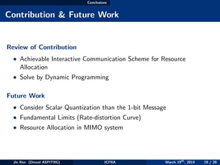 Conclusions
Contribution & Future Work
Review of Contribution
• Achievable Interactive Communication Scheme for Resource
Allocation
• Solve by Dynamic Programming
Future Work
• Consider Scalar Quantization than the 1-bit Message
• Fundamental Limits (Rate-distortion Curve)
• Resource Allocation in MIMO system
Jie Ren (Drexel ASPITRG) ICFRA March 19th
, 2014 19 / 20
 
