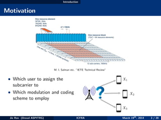 Introduction
Motivation
M. I. Salman etc. ”IETE Technical Review”
• Which user to assign the
subcarrier to
• Which modulation and coding
scheme to employ
X1
X2
X3
Jie Ren (Drexel ASPITRG) ICFRA March 19th
, 2014 3 / 20
 