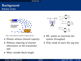 Introduction
Background
Rateless Codes
http://www.telematica.polito.it/oldsite/sas-ipl/
• Almost achieve channel capacity
• Without requiring of channel
information at the transmitter
side
• Allow variable block length
3 dB
2 dB
2 dB
Ut( t = 3dB)
X1
X2
X3
V 1
t = 1
V 2
t = 0
V 3
t = 0
• BS: wishes to maximize the
system throughput
• Only needs to learn the arg-max
Jie Ren (Drexel ASPITRG) ICFRA March 19th
, 2014 5 / 20
 