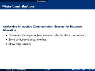 Introduction
Main Contribution
Achievable Interactive Communication Scheme for Resource
Allocation
• Determine the arg-max (use rateless codes for data transmission)
• Solve by dynamic programming
• Show huge savings
Jie Ren (Drexel ASPITRG) ICFRA March 19th
, 2014 7 / 20
 