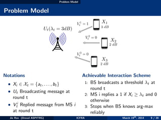 Problem Model
Problem Model
3 dB
2 dB
2 dB
Ut( t = 3dB)
X1
X2
X3
V 1
t = 1
V 2
t = 0
V 3
t = 0
Notations
• Xi ∈ Xt = {at, . . . , bt}
• Ut Broadcasting message at
round t
• V i
t Replied message from MS i
at round t
Achievable Interaction Scheme
1: BS broadcasts a threshold λt at
round t
2: MS i replies a 1 if Xi ≥ λt and 0
otherwise
3: Stops when BS knows arg-max
reliably
Jie Ren (Drexel ASPITRG) ICFRA March 19th
, 2014 9 / 20
 