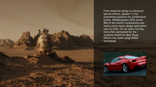 10
From industrial design to advanced
special effects, Quadro® is the
preeminent platform for professional
artists. NVIDIA Quadro GPUs power
90% of the world’s workstations and
nearly every major design application
uses its tools. For six years running,
every film nominated for the
Academy Award for Best Visual
Effects was made using NVIDIA
technology.
 