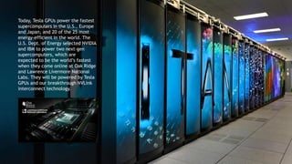 14
Today, Tesla GPUs power the fastest
supercomputers in the U.S., Europe
and Japan, and 20 of the 25 most
energy-efficient in the world. The
U.S. Dept. of Energy selected NVIDIA
and IBM to power two next-gen
supercomputers, which are
expected to be the world’s fastest
when they come online at Oak Ridge
and Lawrence Livermore National
Labs. They will be powered by Tesla
GPUs and our breakthrough NVLink
interconnect technology.
 