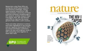 15
Researchers using Tesla GPUs are
solving the world’s great scientific
and technical challenges. Using a
supercomputer powered by 3,000
Tesla processors, University of Illinois
scientists achieved a breakthrough in
HIV research. Another research team
from Baylor, Rice, MIT and Harvard
used GPUs to map how the human
genome folds within a cell’s nucleus.
These and other advances in science
have been highlighted in top journals
and are regularly showcased at GTC,
our annual developers conference,
where the best and brightest minds in
GPU computing come together to
share their work.
 