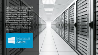 17
Hyperscale datacenters are deploying
GPUs to increase the throughput of
new workloads — from deep learning
to video transcoding to image
processing to PC application
virtualization — and extend the reach
of the unique capabilities of the GPU.
Microsoft has deployed GRID and
Tesla in its Azure cloud platform so
that accelerated graphics and high
performance computing can be
delivered to any connected device,
anywhere.
 