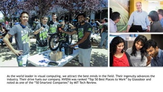 20
As the world leader in visual computing, we attract the best minds in the field. Their ingenuity advances the
industry. Their drive fuels our company. NVIDIA was ranked “Top 50 Best Places to Work” by Glassdoor and
noted as one of the “50 Smartest Companies” by MIT Tech Review.
 