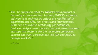 22
“The ‘G’ (graphics) label for NVIDIA’s main product is
becoming an anachronism. Instead, NVIDIA’s hardware,
software and engineering output are manifested in
algorithms and APIs, not circuits and interconnects.
GPUs are a disruptive technology for databases,
business analytics and robotics that will allow unknown
startups like those in the GTC Emerging Companies
Summit and giant corporations like IBM and Baidu to
reshape markets.”
— Forbes
 