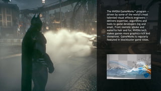5
The NVIDIA GameWorks™ program —
driven by some of the world’s most
talented visual effects engineers —
delivers expertise, algorithms and
tools to game developers big and
small. From realistic smoke and
water to hair and fur, NVIDIA tech
makes games more graphics-rich and
immersive. GameWorks is regularly
featured in blockbuster game titles.
 