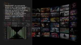 7
GeForce NOW™, our cloud gaming
service, is like “a Netflix for games.”
Gamers can instantly stream great
titles from our powerful cloud-gaming
supercomputers. It’s like a game
console in the sky. GeForce NOW is
currently offered on the SHIELD
Android TV, tablet and portable
devices.
 