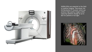 9
NVIDIA GPUs are essential to the field
of medical imaging. They power the
GE Revolution CT scanner, which can
produce high-quality imagery while
reducing radiation dosage by up to
82% for patients of all ages.
 