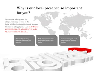 Why is our local presence so important
for you?
With local marketing
expertise to position your
products
International sales account for
a larger percentage of sales in the
digital world and selling digital music is not so
different to selling physical CDs, YOU NEED
THE SUPPORT OF A POWERFUL AND
REACTIVE LOCAL TEAM…
With direct contacts with
local stores and key local
media
That can leverage its local
market share to push key
products
 