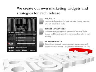We create our own marketing widgets and
strategies for each release
WIDGETS
Automatically generated for each release (saving you time
and self-promotion costs)
SMART LINK SYSTEM
An innovative geo-location system for ‘buy-now’ links
(based on IP/music genre) to increase online sales in each
country
eCRM SOLUTION
Complete with email capture, contact management and
advanced email builder… to generate direct from fan sales
 