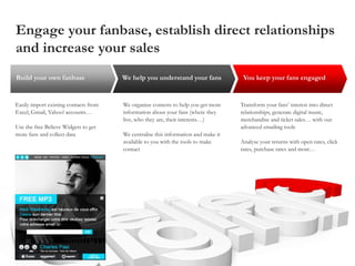 Engage your fanbase, establish direct relationships
and increase your sales
Transform your fans’ interest into direct
relationships, generate digital music,
merchandise and ticket sales… with our
advanced emailing tools
Analyse your returns with open rates, click
rates, purchase rates and more…
We organize contests to help you get more
information about your fans (where they
live, who they are, their interests…)
We centralise this information and make it
available to you with the tools to make
contact
Easily import existing contacts from
Excel, Gmail, Yahoo! accounts…
Use the free Believe Widgets to get
more fans and collect data
You keep your fans engagedWe help you understand your fansBuild your own fanbase
 