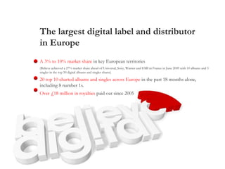 The largest digital label and distributor
in Europe
A 3% to 10% market share in key European territories
(Believe achieved a 27% market share ahead of Universal, Sony, Warner and EMI in France in June 2009 with 10 albums and 3
singles in the top 50 digital albums and singles charts)
20 top 10 charted albums and singles across Europe in the past 18 months alone,
including 8 number 1s.
Over £18 million in royalties paid out since 2005
 