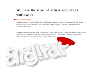We have the trust of artists and labels
worldwide
Our artists and labels
Artists: Luciano, Gonzales, Bob Sinclar, Femi Kuti, Joakim, Magma, Jason Edwards, Mc Solaar,
Chinese Man, Mulatu, Cesaria Evora, The Shoes, Dj Cam, Jazz Liberatorz, Kerri Chandler,
Tinariwen, Lowkey…
Labels: Limoncello Music (EMI Publishing), Yellow (Bob Sinclar), Listenable (Metal), Buda Music
(Ethiopiques), Red Records (Jazz), Bang, Fargo Records, Analog Africa, Versatile, Tigersushi,
Makasound, Comet Records (Tony Allen), Eat Concrete,…
 
