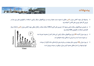 ‫ﭘﻴﺸﻨﻬﺎد‬‫اول‬‫ﺟﻬﺖ‬‫ﻛﺎﻫﺶ‬‫ﻣﻴﺰان‬‫ﻧﺎﻛﺲ‬‫ﻣﻄﺎﺑﻖ‬‫ﺑﺎ‬‫ﻣﺼﻮﺑﻪ‬‫ﺟﺪﻳﺪ‬‫ﻣﺤﻴﻂ‬‫زﻳﺴﺖ‬‫در‬‫ﻧﻴﺮوﮔﺎﻫﻬﺎي‬‫ﺳﻴﻜﻞ‬،‫ﺗﺮﻛﻴﺒﻲ‬‫اﺳﺘﻔﺎده‬‫از‬‫ﺗﻜﻨﻮﻟﻮژي‬‫ﻫ‬‫ﺎي‬‫ﺑﺮوز‬‫دﻧﻴﺎ‬‫در‬
‫ﺗﻮرﺑﻴﻦ‬‫ﮔﺎز‬‫ﻧﻈﻴﺮ‬‫ﺗﻮرﺑﻴﻦ‬‫ﻫﺎي‬‫ﻛﻼس‬F‫ﺧﻮاﻫﺪ‬‫ﺑﻮد‬.
‫در‬‫ﺧﺼﻮص‬‫ﻧﻴﺮوﮔﺎﻫﻬﺎي‬‫ﺳﻴﻜﻞ‬‫ﺗﺮﻛﻴﺒﻲ‬‫ﻣﻮﺟﻮد‬‫ﻛﻪ‬‫از‬‫ﺗﻮرﺑﻴﻦ‬‫ﻫﺎي‬‫ﮔﺎزي‬V94.2‫اﺳﺘﻔﺎده‬،‫ﻣﻴﻜﻨﻨﺪ‬‫راﻫﻜﺎر‬‫ﻣﻨﻄﻘﻲ‬‫ﺟﻬﺖ‬‫ﻛﺎﻫﺶ‬‫ﻣﻴﺰان‬‫ﻧﺎﻛﺲ‬‫ﺑﺎ‬‫ﻟﺤﺎظ‬‫ﺻﺮﻓ‬‫ﻪ‬
‫اﻗﺘﺼﺎدي‬‫اﺳﺘﻔﺎده‬‫از‬‫ﺗﻜﻨﻮﻟﻮژي‬DLN‫ﺧﻮاﻫﺪ‬‫ﺑﻮد‬.
‫در‬‫ﻣﻮرد‬‫ﻣﻴﺰان‬‫آﻻﻳﻨﺪه‬CO‫ﺑﺮاي‬‫ﻧﻴﺮوﮔﺎﻫﻬﺎي‬‫ﺳﻴﻜﻞ‬،‫ﺗﺮﻛﻴﺒﻲ‬‫اﻳﻦ‬‫ﻣﻘﺪار‬‫ﻛﻤﺘﺮ‬‫از‬‫ﻣﺤﺪوده‬‫ﺗﻌﺮﻳﻒ‬‫ﺷﺪه‬
‫در‬‫ﻣﺼﻮﺑﻪ‬‫ﺟﺪﻳﺪ‬‫اﺳﺖ‬‫و‬‫ﺑﻨﺎ‬‫ﺑﺮاﻳﻦ‬‫ﺑﺎ‬‫ﻣﺸﻜﻠﻲ‬‫ﻣﻮاﺟﻪ‬‫ﻧﺨﻮاﻫﻴﻢ‬‫ﺷﺪ‬.
‫در‬‫ﻣﻮرد‬‫ﻣﻴﺰان‬xSO‫ﺧﺮوﺟﻲ‬‫ﺑﺪﻟﻴﻞ‬‫ﭘﻴﭽﻴﺪه‬‫و‬‫ﭘﺮ‬‫ﻫﺰﻳﻨﻪ‬‫ﺑﻮدن‬‫ﻓﺮآﻳﻨﺪﻫﺎي‬‫ﺣﺬف‬‫ﮔﻮﮔﺮد‬‫از‬،‫ﺳﻮﺧﺖ‬
‫ﺗﻨﻬﺎ‬‫ﭘﻴﺸﻨﻬﺎد‬‫و‬‫راه‬‫ﺣﻞ‬‫ﻣﻨﻄﻘﻲ‬‫ﻣﺤﺪود‬‫ﻛﺮدن‬‫ﻣﻴﺰان‬‫ﺳﻮﻟﻔﻮر‬‫در‬‫ﺳﻮﺧﺖ‬‫ورودي‬‫اﺳﺖ‬.
‫ﭘﻴﺸﻨﻬﺎدات‬
 