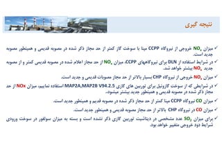 ‫ﻣﻴﺰان‬xNO‫ﺧﺮوﺟﻲ‬‫از‬‫ﻧﻴﺮوﮔﺎه‬CCPP‫ﻣﭙﻨﺎ‬‫ﺑﺎ‬‫ﺳﻮﺧﺖ‬‫ﮔﺎز‬‫ﻛﻤﺘﺮ‬‫از‬‫ﺣﺪ‬‫ﻣﺠﺎز‬‫ذﻛﺮ‬‫ﺷﺪه‬‫در‬‫ﻣﺼﻮﺑﻪ‬‫ﻗﺪﻳﻤﻲ‬‫و‬‫ﻫﻤﻴﻨﻄﻮر‬‫ﻣﺼﻮﺑ‬‫ﻪ‬
‫ﺟﺪﻳﺪ‬‫اﺳﺖ‬.
‫در‬‫ﺷﺮاﻳﻂ‬‫اﺳﺘﻔﺎده‬‫از‬DLN‫ﺑﺮاي‬‫ﻧﻴﺮوﮔﺎﻫﻬﺎي‬CCPP،‫ﻣﻴﺰان‬xNO‫از‬‫ﺣﺪ‬‫ﻣﺠﺎز‬‫اﻋﻼم‬‫ﺷﺪه‬‫در‬‫ﻣﺼﻮﺑﻪ‬‫ﻗﺪﻳﻤﻲ‬‫ﻛﻤﺘﺮ‬‫و‬‫از‬‫ﻣﺼﻮﺑﻪ‬
‫ﺟﺪﻳﺪ‬xNO‫ﺑﻴﺸﺘﺮ‬‫ﺧﻮاﻫﺪ‬‫ﺷﺪ‬.
‫ﻣﻴﺰان‬xNO	‫ﺧﺮوﺟﻲ‬‫از‬‫ﻧﻴﺮوﮔﺎه‬CHP‫ﺑﺴﻴﺎر‬‫ﺑﺎﻻﺗﺮ‬‫از‬‫ﺣﺪ‬‫ﻣﺠﺎز‬‫ﻣﺼﻮﺑﺎت‬‫ﻗﺪﻳﻤﻲ‬‫و‬‫ﺟﺪﻳﺪ‬‫اﺳﺖ‬.
‫در‬‫ﺷﺮاﻳﻄﻲ‬‫ﻛﻪ‬‫از‬‫ﺳﻮﺧﺖ‬‫ﮔﺎزوﺋﻴﻞ‬‫ﺑﺮاي‬‫ﺗﻮرﺑﻴﻦ‬‫ﻫﺎي‬‫ﮔﺎزي‬MAP2A,MAP2B V94.2.5‫اﺳﺘﻔﺎده‬،‫ﻧﻤﺎﻳﻴﻢ‬‫ﻣﻴﺰان‬NOx‫از‬‫ﺣﺪ‬
‫ﻣﺠﺎز‬‫ذﻛﺮ‬‫ﺷﺪه‬‫در‬‫ﻣﺼﻮﺑﻪ‬‫ﻗﺪﻳﻤﻲ‬‫و‬‫ﻫﻤﻴﻨﻄﻮر‬‫ﺟﺪﻳﺪ‬‫ﺑﻴﺸﺘﺮ‬،‫ﻣﻴﺸﻮد‬.
‫ﻣﻴﺰان‬CO‫ﻧﻴﺮوﮔﺎه‬CCPP‫ﻣﭙﻨﺎ‬‫ﻛﻤﺘﺮ‬‫از‬‫ﺣﺪ‬‫ﻣﺠﺎز‬‫ذﻛﺮ‬‫ﺷﺪه‬‫در‬‫ﻣﺼﻮﺑﻪ‬‫ﻗﺪﻳﻢ‬‫و‬‫ﻫﻤﻴﻨﻄﻮر‬‫ﺟﺪﻳﺪ‬‫اﺳﺖ‬.
‫ﻣﻴﺰان‬CO	‫در‬‫ﻧﻴﺮوﮔﺎه‬CHP		‫ﺑﺎﻻﺗﺮ‬‫از‬‫ﺣﺪ‬‫ﻣﺠﺎز‬‫ﻣﺼﻮﺑﻪ‬‫ﻗﺪﻳﻤﻲ‬‫و‬‫ﻫﻤﻴﻨﻄﻮر‬‫ﺟﺪﻳﺪ‬‫اﺳﺖ‬.
‫ﺑﺮاي‬‫ﻣﻴﺰان‬2SO‫ﻋﺪد‬‫ﻣﺸﺨﺼﻲ‬‫در‬‫دﻳﺘﺎﺷﻴﺖ‬‫ﺗﻮرﺑﻴﻦ‬‫ﮔﺎزي‬‫ذﻛﺮ‬‫ﻧﺸﺪه‬‫اﺳﺖ‬‫و‬‫ﺑﺴﺘﻪ‬‫ﺑﻪ‬‫ﻣﻴﺰان‬‫ﺳﻮﻟﻔﻮر‬‫در‬‫ﺳﻮﺧﺖ‬‫و‬‫رودي‬
‫ﺷﺮاﻳﻂ‬‫دود‬‫ﺧﺮوﺟﻲ‬‫ﻣﺘﻐﻴﻴﺮ‬‫ﺧﻮاﻫﺪ‬‫ﺑﻮد‬.
‫ﻧﺘﻴﺠﻪ‬‫ﮔﻴﺮي‬
 