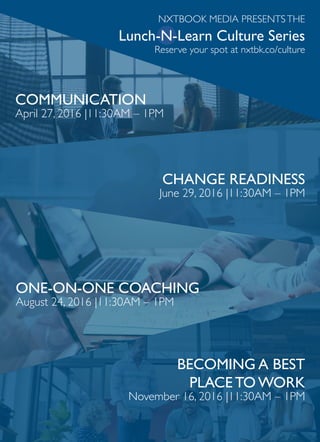 BECOMING A BEST
PLACE TO WORK
November 16, 2016 |11:30AM – 1PM
NXTBOOK MEDIA PRESENTSTHE
Lunch-N-Learn Culture Series
Reserve your spot at nxtbk.co/culture
COMMUNICATION
April 27, 2016 |11:30AM – 1PM
ONE-ON-ONE COACHING
August 24, 2016 |11:30AM – 1PM
CHANGE READINESS
June 29, 2016 |11:30AM – 1PM
 