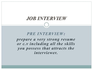PRE INTERVIEW:
prepare a very strong resume
or c.v including all the skills
you possess that attracts the
interviewer.
JOB INTERVIEW
 