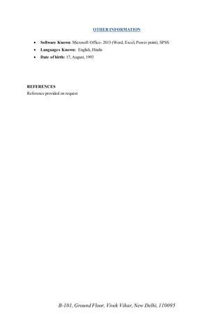 B-101, Ground Floor, Vivek Vihar, New Delhi, 110095
OTHER INFORMATION
 Software Known: Microsoft Office- 2013 (Word, Excel, Power point), SPSS
 Languages Known: English, Hindis
 Date of birth: 17, August, 1993
REFERENCES
Reference provided on request
 