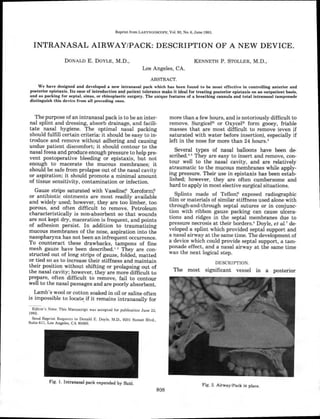 Reprint from LARYNGOSCOPE, Vol. 93, No. 6, June 1983.
INTRANASAL AIRWAY/PACK: DESCRIPTION OF A NEW DEVICE.
DONALD E. DOYLE, M.D., KENNETH P. STOLLER, M.D.,
Los Angeles, CA.
ABSTRACT.
We have designed and developed a new intranasal pack which has been found to be most effective in controlling anterior and
posterior epistaxis. Its ease of introduction and patient tolerance make it ideal for treating posterior epistaxis on an outpatient basis,
and as packing for septal, sinus, or rhinoplastic surgery. The unique features of a breathing cannula and total intranasal tamponade
distinguish this device from all preceding ones.
The purpose of an intranasal pack is to be an inter-
nal splint and dressing, absorb drainage, and facili-
tate nasal hygiene. The optimal nasal packing
should fulfill certain criteria: it should be easy to in-
troduce and remove without adhering and causing
undue patient discomfort; it should contour to the
nasal fossa and produce enough pressure to help pre-
vent postoperative bleeding or epistaxis, but not
enough to macerate the mucous membranes; it
should be safe from prolapse out of the nasal cavity
or aspiration; it should promote a minimal amount
of tissue sensitivity, contamination or infection.
Gauze strips saturated with Vaseline Xeroform; )
or antibiotic ointments are most readily available
and widely used; however, they are too limber, too
porous, and often difficult to remove. Petroleum
characteristically is non-absorbent so that wounds
are not kept dry, maceration is frequent, and points
of adhesion persist. In addition to traumatizing
mucous membranes of the nose, aspiration into the
nasopharynx has not been an infrequent occurrence.
To counteract these drawbacks, tampons of fine
mesh gauze have been described.' 2 They are con-
structed out of long strips of gauze, folded, matted
or tied so as to increase their stiffness and maintain
their position without shifting or prolapsing out of
the nasal cavity; however, they are more difficult to
prepare, often difficult to remove, fail to contour
well to the nasal passages and are poorly absorbent.
Lamb's wool or cotton soaked in oil or saline often
is impossible to locate if it remains intranasally for
Editor's Note: This Manuscript was accepted for publication June 22,
1982.
Send Reprint Requests to Donald E. Doyle, M.D., 9201 Sunset Blvd.,
Suite 611, Los Angeles, CA 90069.
Fig. 1. Intranasal pack expanded by fluid.
more than a few hours, and is notoriously difficult to
remove. Surgicele or Oxycel® form gooey, friable
masses that are most difficult to remove (even if
saturated with water before insertion), especially if
left in the nose for more than 24 hours.'
Several types of nasal balloons have been de-
scribed.° 5 They are easy to insert and remove, con-
tour well to the nasal cavity, and are relatively
atraumatic to the mucous membranes while apply-
ing pressure. Their use in epistaxis has been estab-
lished; however, they are often cumbersome and
hard to apply in most elective surgical situations.
Splints made of Teflon exposed radiographic
film or materials of similar stiffness used alone with
through-and-through septal sutures or in conjunc-
tion with ribbon gauze packing can cause ulcera-
tions and ridges in the septal membranes due to
pressure necrosis at their borders. 6 Doyle, et al.' de-
veloped a splint which provided septal support and
a nasal airway at the same time. The development of
a device which could provide septal support, a tam-
ponade effect, and a nasal airway at the same time
was the next logical step.
DESCRIPTION.
The most significant vessel in a posterior
Fig. 2. Airway/Pack in place.
808
 