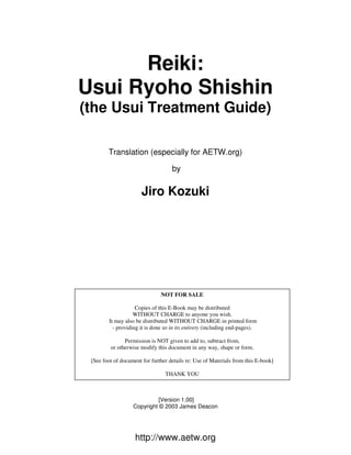 http://www.aetw.org
Reiki:
Usui Ryoho Shishin
(the Usui Treatment Guide)
Translation (especially for AETW.org)
by
Jiro Kozuki
[Version 1.00]
Copyright © 2003 James Deacon
NOT FOR SALE
Copies of this E-Book may be distributed
WITHOUT CHARGE to anyone you wish.
It may also be distributed WITHOUT CHARGE in printed form
- providing it is done so in its entirety (including end-pages).
Permission is NOT given to add to, subtract from,
or otherwise modify this document in any way, shape or form.
[See foot of document for further details re: Use of Materials from this E-book]
THANK YOU
 