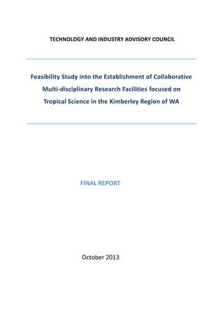 TECHNOLOGY AND INDUSTRY ADVISORY COUNCIL
Feasibility Study into the Establishment of Collaborative
Multi-disciplinary Research Facilities focused on
Tropical Science in the Kimberley Region of WA
FINAL REPORT
October 2013
 