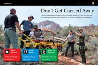 Zion National Park National Park Service
U.S. Department of the Interior
Don’t Get Carried Away
Walk slowly. Stop if you
have trouble breathing
or a headache.
Adjust for
Elevation
Avoid
the Heat
Hike in the morning
or evening when it is
cooler outside.
Drink one gallon of
water per day and eat
salty snacks.
Drink
Water
Each year, park rangers respond to over 250 medical incidents in Zion. Most incidents
are caused by dehydration and overexertion. Be prepared and know your limitations.
 