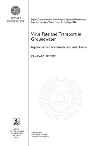 ACTA
UNIVERSITATIS
UPSALIENSIS
UPPSALA
2016
Digital Comprehensive Summaries of Uppsala Dissertations
from the Faculty of Science and Technology 1426
Virus Fate and Transport in
Groundwater
Organic matter, uncertainty, and cold climate
JEAN-MARC MAYOTTE
ISSN 1651-6214
ISBN 978-91-554-9688-3
urn:nbn:se:uu:diva-302832
 