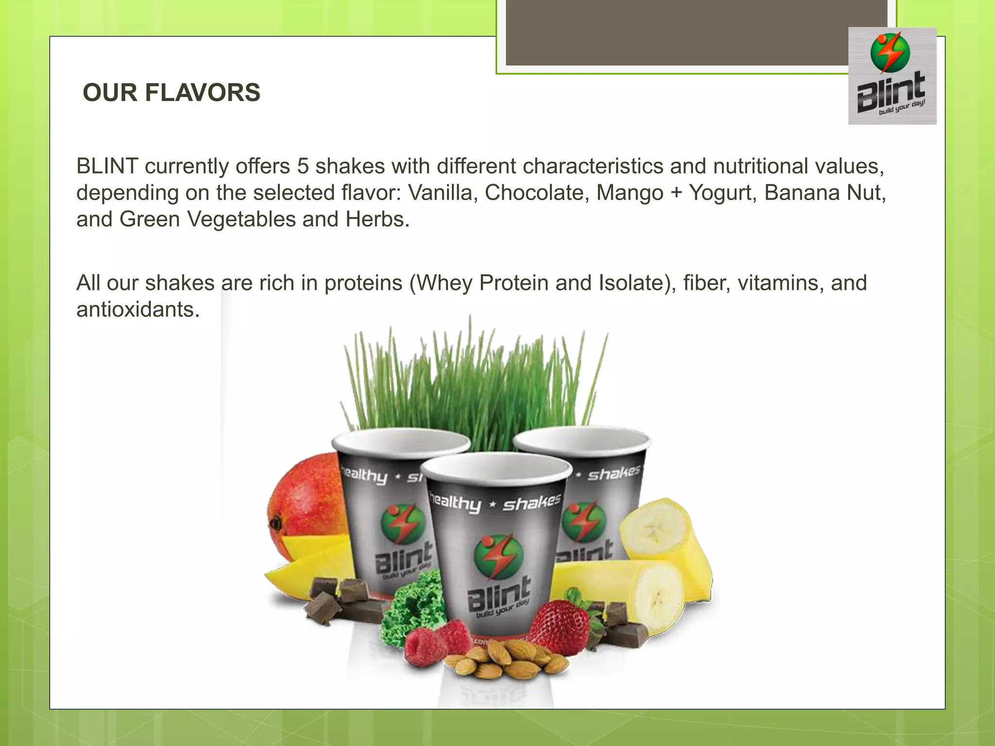 OUR FLAVORS
BLINT currently offers 5 shakes with different characteristics and nutritional values,
depending on the selected flavor: Vanilla, Chocolate, Mango + Yogurt, Banana Nut,
and Green Vegetables and Herbs.
All our shakes are rich in proteins (Whey Protein and Isolate), fiber, vitamins, and
antioxidants.
 