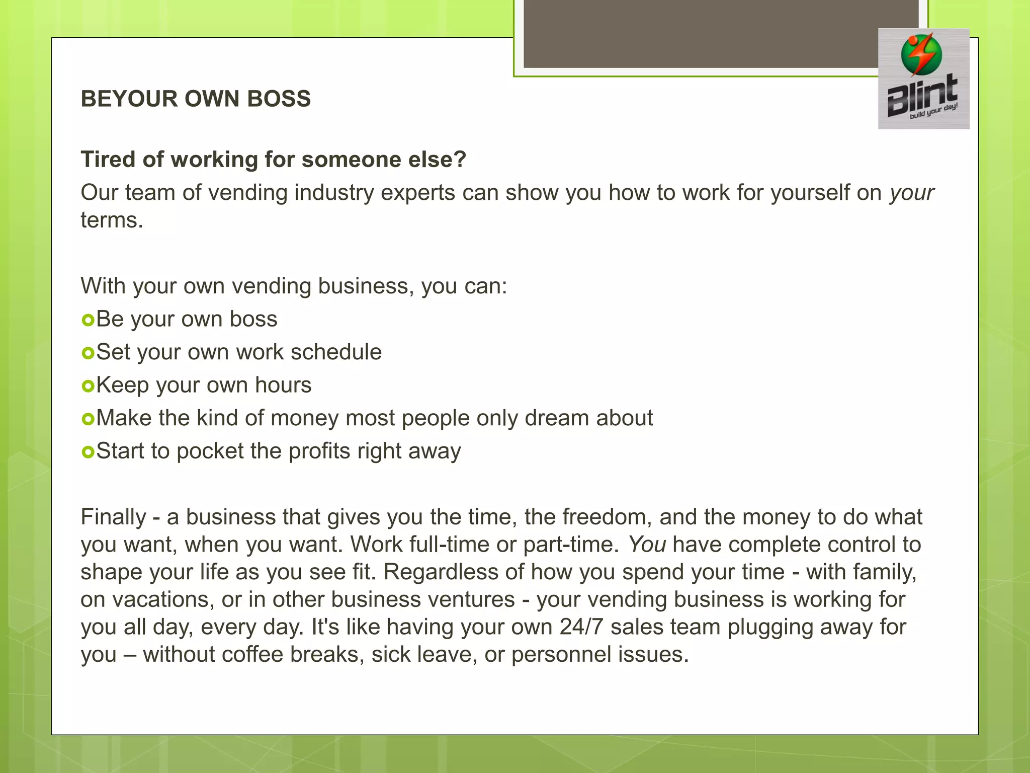 BEYOUR OWN BOSS
Tired of working for someone else?
Our team of vending industry experts can show you how to work for yourself on your
terms.
With your own vending business, you can:
Be your own boss
Set your own work schedule
Keep your own hours
Make the kind of money most people only dream about
Start to pocket the profits right away
Finally - a business that gives you the time, the freedom, and the money to do what
you want, when you want. Work full-time or part-time. You have complete control to
shape your life as you see fit. Regardless of how you spend your time - with family,
on vacations, or in other business ventures - your vending business is working for
you all day, every day. It's like having your own 24/7 sales team plugging away for
you – without coffee breaks, sick leave, or personnel issues.
 